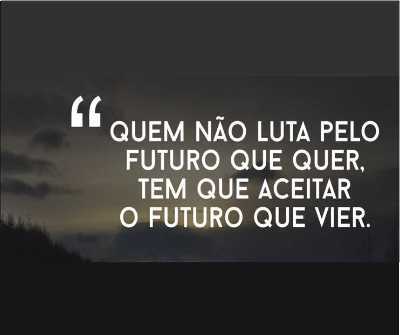 MENSAGEM DA SEMANA - Aquele que não luta pelo futuro que quer… deve aceitar o futuro que vier!!! 